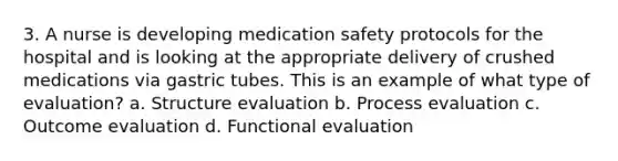 3. A nurse is developing medication safety protocols for the hospital and is looking at the appropriate delivery of crushed medications via gastric tubes. This is an example of what type of evaluation? a. Structure evaluation b. Process evaluation c. Outcome evaluation d. Functional evaluation