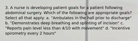 3. A nurse is developing patient goals for a patient following abdominal surgery. Which of the following are appropriate goals? Select all that apply: a. "Ambulates in the hall prior to discharge" b. "Demonstrates deep breathing and splinting of incision" c. "Reports pain level less than 4/10 with movement" d. "Incentive spirometry every 2 hours"