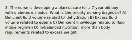 3. The nurse is developing a plan of care for a 7-year-old boy with diabetes insipidus. What is the priority nursing diagnosis? A) Deficient fluid volume related to dehydration B) Excess fluid volume related to edema C) Deficient knowledge related to fluid intake regimen D) Imbalanced nutrition, more than body requirements related to excess weight