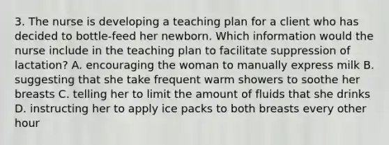 3. The nurse is developing a teaching plan for a client who has decided to bottle-feed her newborn. Which information would the nurse include in the teaching plan to facilitate suppression of lactation? A. encouraging the woman to manually express milk B. suggesting that she take frequent warm showers to soothe her breasts C. telling her to limit the amount of fluids that she drinks D. instructing her to apply ice packs to both breasts every other hour