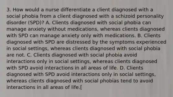 3. How would a nurse differentiate a client diagnosed with a social phobia from a client diagnosed with a schizoid personality disorder (SPD)? A. Clients diagnosed with social phobia can manage anxiety without medications, whereas clients diagnosed with SPD can manage anxiety only with medications. B. Clients diagnosed with SPD are distressed by the symptoms experienced in social settings, whereas clients diagnosed with social phobia are not. C. Clients diagnosed with social phobia avoid interactions only in social settings, whereas clients diagnosed with SPD avoid interactions in all areas of life. D. Clients diagnosed with SPD avoid interactions only in social settings, whereas clients diagnosed with social phobias tend to avoid interactions in all areas of life.[