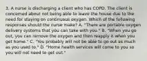 3. A nurse is discharging a client who has COPD. The client is concerned about not being able to leave the house due to the need for staying on continuous oxygen. Which of the following responses should the nurse make? A. "There are portable oxygen delivery systems that you can take with you." B. "When you go out, you can remove the oxygen and then reapply it when you get home." C. "You probably will not be able to go out as much as you used to." D. "Home health services will come to you so you will not need to get out."