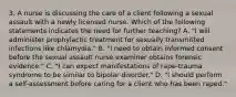 3. A nurse is discussing the care of a client following a sexual assault with a newly licensed nurse. Which of the following statements indicates the need for further teaching? A. "I will administer prophylactic treatment for sexually transmitted infections like chlamydia." B. "I need to obtain informed consent before the sexual assault nurse examiner obtains forensic evidence." C. "I can expect manifestations of rape-trauma syndrome to be similar to bipolar disorder." D. "I should perform a self-assessment before caring for a client who has been raped."