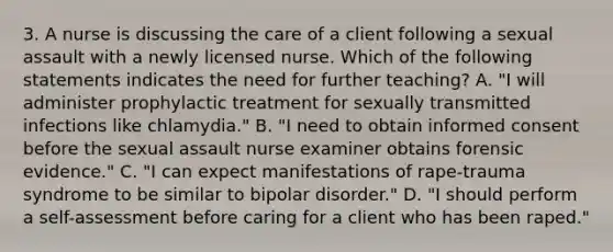 3. A nurse is discussing the care of a client following a sexual assault with a newly licensed nurse. Which of the following statements indicates the need for further teaching? A. "I will administer prophylactic treatment for sexually transmitted infections like chlamydia." B. "I need to obtain informed consent before the sexual assault nurse examiner obtains forensic evidence." C. "I can expect manifestations of rape-trauma syndrome to be similar to bipolar disorder." D. "I should perform a self-assessment before caring for a client who has been raped."