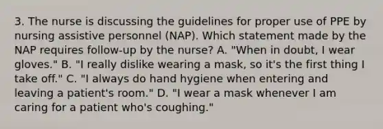 3. The nurse is discussing the guidelines for proper use of PPE by nursing assistive personnel (NAP). Which statement made by the NAP requires follow-up by the nurse? A. "When in doubt, I wear gloves." B. "I really dislike wearing a mask, so it's the first thing I take off." C. "I always do hand hygiene when entering and leaving a patient's room." D. "I wear a mask whenever I am caring for a patient who's coughing."