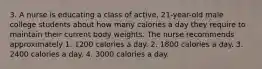 3. A nurse is educating a class of active, 21-year-old male college students about how many calories a day they require to maintain their current body weights. The nurse recommends approximately 1. 1200 calories a day. 2. 1800 calories a day. 3. 2400 calories a day. 4. 3000 calories a day.