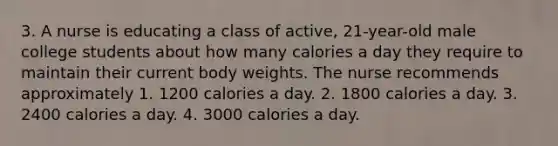 3. A nurse is educating a class of active, 21-year-old male college students about how many calories a day they require to maintain their current body weights. The nurse recommends approximately 1. 1200 calories a day. 2. 1800 calories a day. 3. 2400 calories a day. 4. 3000 calories a day.