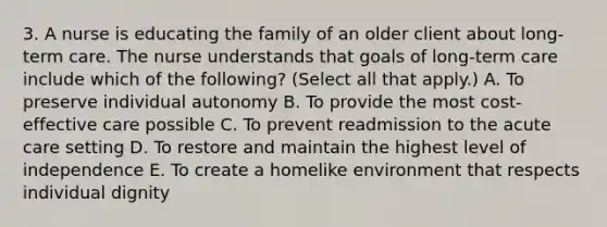 3. A nurse is educating the family of an older client about long-term care. The nurse understands that goals of long-term care include which of the following? (Select all that apply.) A. To preserve individual autonomy B. To provide the most cost-effective care possible C. To prevent readmission to the acute care setting D. To restore and maintain the highest level of independence E. To create a homelike environment that respects individual dignity