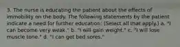 3. The nurse is educating the patient about the effects of immobility on the body. The following statements by the patient indicate a need for further education: (Select all that apply.) a. "I can become very weak." b. "I will gain weight." c. "I will lose muscle tone." d. "I can get bed sores."