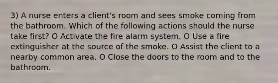 3) A nurse enters a client's room and sees smoke coming from the bathroom. Which of the following actions should the nurse take first? O Activate the fire alarm system. O Use a fire extinguisher at the source of the smoke. O Assist the client to a nearby common area. O Close the doors to the room and to the bathroom.