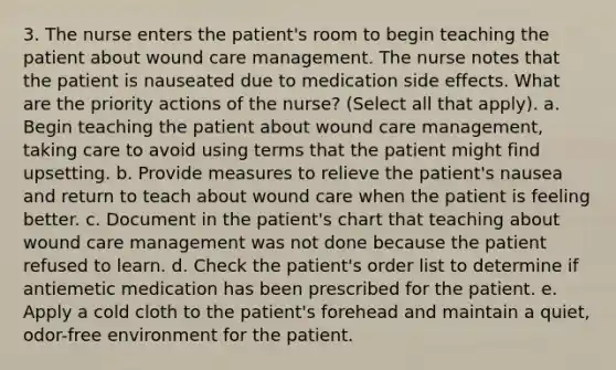 3. The nurse enters the patient's room to begin teaching the patient about wound care management. The nurse notes that the patient is nauseated due to medication side effects. What are the priority actions of the nurse? (Select all that apply). a. Begin teaching the patient about wound care management, taking care to avoid using terms that the patient might find upsetting. b. Provide measures to relieve the patient's nausea and return to teach about wound care when the patient is feeling better. c. Document in the patient's chart that teaching about wound care management was not done because the patient refused to learn. d. Check the patient's order list to determine if antiemetic medication has been prescribed for the patient. e. Apply a cold cloth to the patient's forehead and maintain a quiet, odor-free environment for the patient.