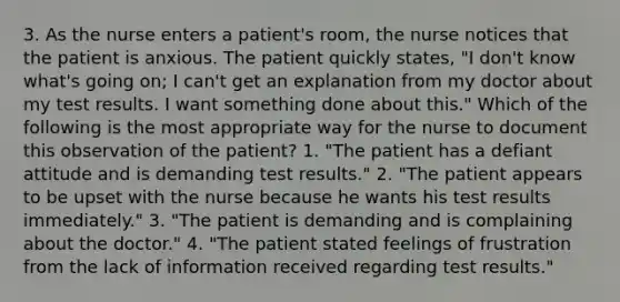 3. As the nurse enters a patient's room, the nurse notices that the patient is anxious. The patient quickly states, "I don't know what's going on; I can't get an explanation from my doctor about my test results. I want something done about this." Which of the following is the most appropriate way for the nurse to document this observation of the patient? 1. "The patient has a defiant attitude and is demanding test results." 2. "The patient appears to be upset with the nurse because he wants his test results immediately." 3. "The patient is demanding and is complaining about the doctor." 4. "The patient stated feelings of frustration from the lack of information received regarding test results."