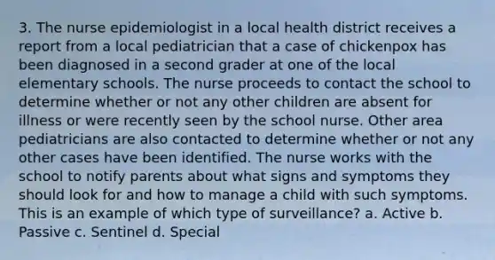 3. The nurse epidemiologist in a local health district receives a report from a local pediatrician that a case of chickenpox has been diagnosed in a second grader at one of the local elementary schools. The nurse proceeds to contact the school to determine whether or not any other children are absent for illness or were recently seen by the school nurse. Other area pediatricians are also contacted to determine whether or not any other cases have been identified. The nurse works with the school to notify parents about what signs and symptoms they should look for and how to manage a child with such symptoms. This is an example of which type of surveillance? a. Active b. Passive c. Sentinel d. Special