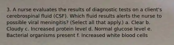 3. A nurse evaluates the results of diagnostic tests on a client's cerebrospinal fluid (CSF). Which fluid results alerts the nurse to possible viral meningitis? (Select all that apply.) a. Clear b. Cloudy c. Increased protein level d. Normal glucose level e. Bacterial organisms present f. Increased white blood cells