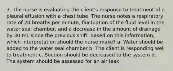 3. The nurse is evaluating the client's response to treatment of a pleural effusion with a chest tube. The nurse notes a respiratory rate of 20 breaths per minute, fluctuation of the fluid level in the water seal chamber, and a decrease in the amount of drainage by 30 mL since the previous shift. Based on this information, which interpretation should the nurse make? a. Water should be added to the water seal chamber b. The client is responding well to treatment c. Suction should be decreased to the system d. The system should be assessed for an air leak