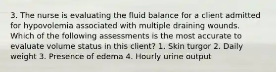 3. The nurse is evaluating the fluid balance for a client admitted for hypovolemia associated with multiple draining wounds. Which of the following assessments is the most accurate to evaluate volume status in this client? 1. Skin turgor 2. Daily weight 3. Presence of edema 4. Hourly urine output