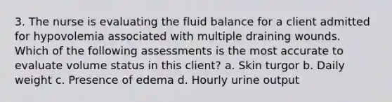 3. The nurse is evaluating the fluid balance for a client admitted for hypovolemia associated with multiple draining wounds. Which of the following assessments is the most accurate to evaluate volume status in this client? a. Skin turgor b. Daily weight c. Presence of edema d. Hourly urine output