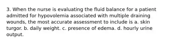 3. When the nurse is evaluating the fluid balance for a patient admitted for hypovolemia associated with multiple draining wounds, the most accurate assessment to include is a. skin turgor. b. daily weight. c. presence of edema. d. hourly urine output.