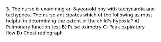 3. The nurse is examining an 8-year-old boy with tachycardia and tachypnea. The nurse anticipates which of the following as most helpful in determining the extent of the child's hypoxia? A) Pulmonary function test B) Pulse oximetry C) Peak expiratory flow D) Chest radiograph