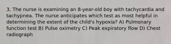 3. The nurse is examining an 8-year-old boy with tachycardia and tachypnea. The nurse anticipates which test as most helpful in determining the extent of the child's hypoxia? A) Pulmonary function test B) Pulse oximetry C) Peak expiratory flow D) Chest radiograph