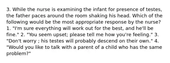 3. While the nurse is examining the infant for presence of testes, the father paces around the room shaking his head. Which of the following would be the most appropriate response by the nurse? 1. "I'm sure everything will work out for the best, and he'll be fine." 2. "You seem upset; please tell me how you're feeling." 3. "Don't worry ; his testes will probably descend on their own." 4. "Would you like to talk with a parent of a child who has the same problem?"