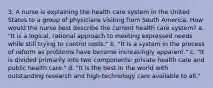 3. A nurse is explaining the health care system in the United States to a group of physicians visiting from South America. How would the nurse best describe the current health care system? a. "It is a logical, rational approach to meeting expressed needs while still trying to control costs." b. "It is a system in the process of reform as problems have become increasingly apparent." c. "It is divided primarily into two components: private health care and public health care." d. "It is the best in the world with outstanding research and high-technology care available to all."