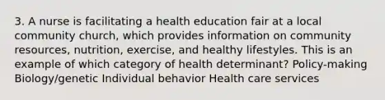 3. A nurse is facilitating a health education fair at a local community church, which provides information on community resources, nutrition, exercise, and healthy lifestyles. This is an example of which category of health determinant? Policy-making Biology/genetic Individual behavior Health care services