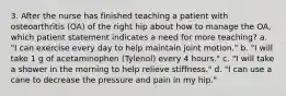 3. After the nurse has finished teaching a patient with osteoarthritis (OA) of the right hip about how to manage the OA, which patient statement indicates a need for more teaching? a. "I can exercise every day to help maintain joint motion." b. "I will take 1 g of acetaminophen (Tylenol) every 4 hours." c. "I will take a shower in the morning to help relieve stiffness." d. "I can use a cane to decrease the pressure and pain in my hip."