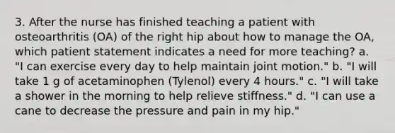 3. After the nurse has finished teaching a patient with osteoarthritis (OA) of the right hip about how to manage the OA, which patient statement indicates a need for more teaching? a. "I can exercise every day to help maintain joint motion." b. "I will take 1 g of acetaminophen (Tylenol) every 4 hours." c. "I will take a shower in the morning to help relieve stiffness." d. "I can use a cane to decrease the pressure and pain in my hip."