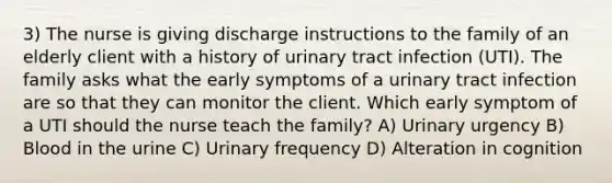 3) The nurse is giving discharge instructions to the family of an elderly client with a history of urinary tract infection (UTI). The family asks what the early symptoms of a urinary tract infection are so that they can monitor the client. Which early symptom of a UTI should the nurse teach the family? A) Urinary urgency B) Blood in the urine C) Urinary frequency D) Alteration in cognition