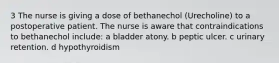 3 The nurse is giving a dose of bethanechol (Urecholine) to a postoperative patient. The nurse is aware that contraindications to bethanechol include: a bladder atony. b peptic ulcer. c urinary retention. d hypothyroidism