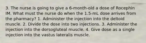 3. The nurse is going to give a 6-month-old a dose of Rocephin IM. What must the nurse do when the 1.5-mL dose arrives from the pharmacy? 1. Administer the injection into the deltoid muscle. 2. Divide the dose into two injections. 3. Administer the injection into the dorsogluteal muscle. 4. Give dose as a single injection into the vastus lateralis muscle.