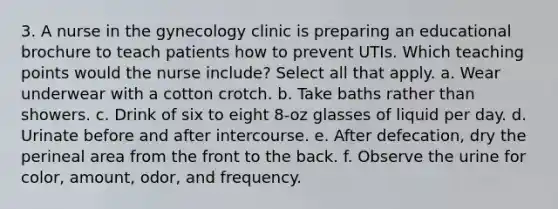 3. A nurse in the gynecology clinic is preparing an educational brochure to teach patients how to prevent UTIs. Which teaching points would the nurse include? Select all that apply. a. Wear underwear with a cotton crotch. b. Take baths rather than showers. c. Drink of six to eight 8-oz glasses of liquid per day. d. Urinate before and after intercourse. e. After defecation, dry the perineal area from the front to the back. f. Observe the urine for color, amount, odor, and frequency.