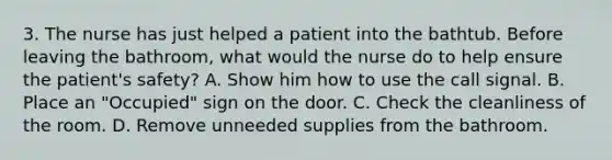 3. The nurse has just helped a patient into the bathtub. Before leaving the bathroom, what would the nurse do to help ensure the patient's safety? A. Show him how to use the call signal. B. Place an "Occupied" sign on the door. C. Check the cleanliness of the room. D. Remove unneeded supplies from the bathroom.