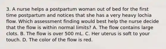 3. A nurse helps a postpartum woman out of bed for the first time postpartum and notices that she has a very heavy lochia flow. Which assessment finding would best help the nurse decide that the flow is within normal limits? A. The flow contains large clots. B. The flow is over 500 mL. C. Her uterus is soft to your touch. D. The color of the flow is red.