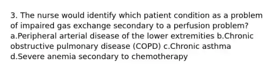 3. The nurse would identify which patient condition as a problem of impaired gas exchange secondary to a perfusion problem? a.Peripheral arterial disease of the lower extremities b.Chronic obstructive pulmonary disease (COPD) c.Chronic asthma d.Severe anemia secondary to chemotherapy