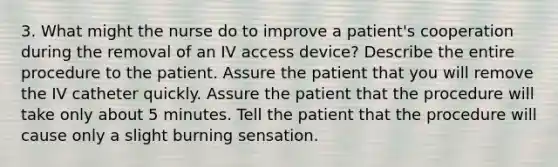 3. What might the nurse do to improve a patient's cooperation during the removal of an IV access device? Describe the entire procedure to the patient. Assure the patient that you will remove the IV catheter quickly. Assure the patient that the procedure will take only about 5 minutes. Tell the patient that the procedure will cause only a slight burning sensation.