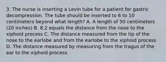 3. The nurse is inserting a Levin tube for a patient for gastric decompression. The tube should be inserted to 6 to 10 centimeters beyond what length? A. A length of 50 centimeters (20 inches) B. 8.2 equals the distance from the nose to the xiphoid process C. The distance measured from the tip of the nose to the earlobe and from the earlobe to the xiphoid process D. The distance measured by measuring from the tragus of the ear to the xiphoid process