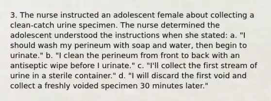 3. The nurse instructed an adolescent female about collecting a clean-catch urine specimen. The nurse determined the adolescent understood the instructions when she stated: a. "I should wash my perineum with soap and water, then begin to urinate." b. "I clean the perineum from front to back with an antiseptic wipe before I urinate." c. "I'll collect the first stream of urine in a sterile container." d. "I will discard the first void and collect a freshly voided specimen 30 minutes later."