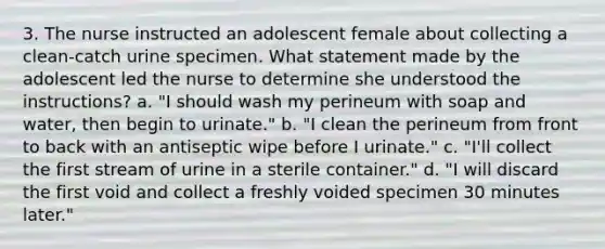 3. The nurse instructed an adolescent female about collecting a clean-catch urine specimen. What statement made by the adolescent led the nurse to determine she understood the instructions? a. "I should wash my perineum with soap and water, then begin to urinate." b. "I clean the perineum from front to back with an antiseptic wipe before I urinate." c. "I'll collect the first stream of urine in a sterile container." d. "I will discard the first void and collect a freshly voided specimen 30 minutes later."