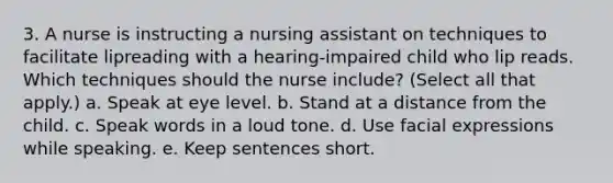 3. A nurse is instructing a nursing assistant on techniques to facilitate lipreading with a hearing-impaired child who lip reads. Which techniques should the nurse include? (Select all that apply.) a. Speak at eye level. b. Stand at a distance from the child. c. Speak words in a loud tone. d. Use facial expressions while speaking. e. Keep sentences short.