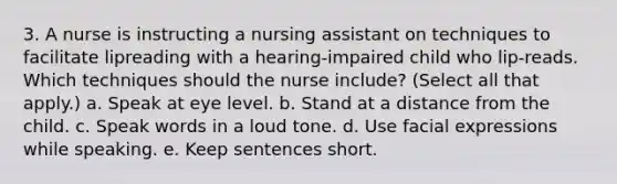 3. A nurse is instructing a nursing assistant on techniques to facilitate lipreading with a hearing-impaired child who lip-reads. Which techniques should the nurse include? (Select all that apply.) a. Speak at eye level. b. Stand at a distance from the child. c. Speak words in a loud tone. d. Use facial expressions while speaking. e. Keep sentences short.