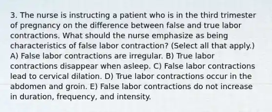 3. The nurse is instructing a patient who is in the third trimester of pregnancy on the difference between false and true labor contractions. What should the nurse emphasize as being characteristics of false labor contraction? (Select all that apply.) A) False labor contractions are irregular. B) True labor contractions disappear when asleep. C) False labor contractions lead to cervical dilation. D) True labor contractions occur in the abdomen and groin. E) False labor contractions do not increase in duration, frequency, and intensity.