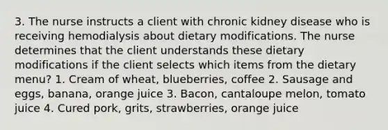 3. The nurse instructs a client with chronic kidney disease who is receiving hemodialysis about dietary modifications. The nurse determines that the client understands these dietary modifications if the client selects which items from the dietary menu? 1. Cream of wheat, blueberries, coffee 2. Sausage and eggs, banana, orange juice 3. Bacon, cantaloupe melon, tomato juice 4. Cured pork, grits, strawberries, orange juice