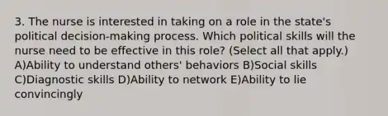 3. The nurse is interested in taking on a role in the state's political decision-making process. Which political skills will the nurse need to be effective in this role? (Select all that apply.) A)Ability to understand others' behaviors B)Social skills C)Diagnostic skills D)Ability to network E)Ability to lie convincingly