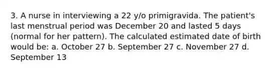 3. A nurse in interviewing a 22 y/o primigravida. The patient's last menstrual period was December 20 and lasted 5 days (normal for her pattern). The calculated estimated date of birth would be: a. October 27 b. September 27 c. November 27 d. September 13