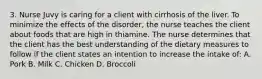 3. Nurse Juvy is caring for a client with cirrhosis of the liver. To minimize the effects of the disorder, the nurse teaches the client about foods that are high in thiamine. The nurse determines that the client has the best understanding of the dietary measures to follow if the client states an intention to increase the intake of: A. Pork B. Milk C. Chicken D. Broccoli