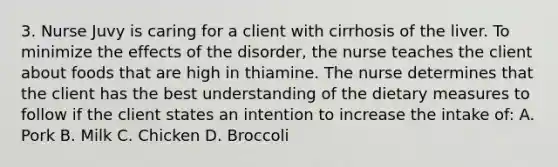 3. Nurse Juvy is caring for a client with cirrhosis of the liver. To minimize the effects of the disorder, the nurse teaches the client about foods that are high in thiamine. The nurse determines that the client has the best understanding of the dietary measures to follow if the client states an intention to increase the intake of: A. Pork B. Milk C. Chicken D. Broccoli