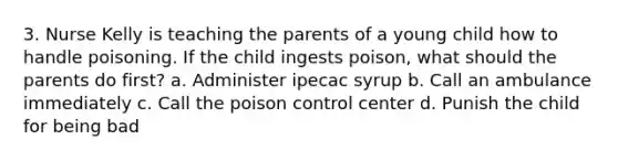 3. Nurse Kelly is teaching the parents of a young child how to handle poisoning. If the child ingests poison, what should the parents do first? a. Administer ipecac syrup b. Call an ambulance immediately c. Call the poison control center d. Punish the child for being bad