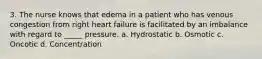 3. The nurse knows that edema in a patient who has venous congestion from right heart failure is facilitated by an imbalance with regard to _____ pressure. a. Hydrostatic b. Osmotic c. Oncotic d. Concentration